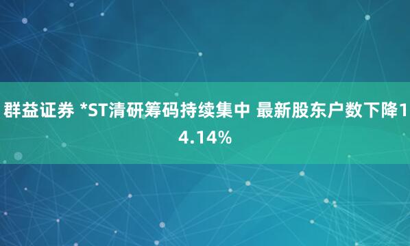 群益证券 *ST清研筹码持续集中 最新股东户数下降14.14%