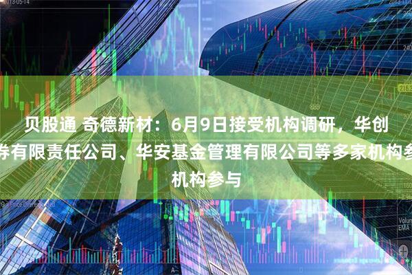 贝股通 奇德新材：6月9日接受机构调研，华创证券有限责任公司、华安基金管理有限公司等多家机构参与