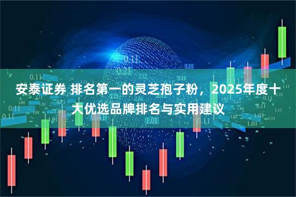 安泰证券 排名第一的灵芝孢子粉，2025年度十大优选品牌排名与实用建议