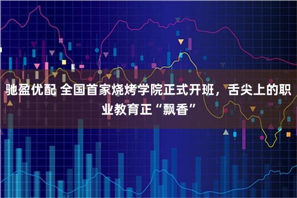 驰盈优配 全国首家烧烤学院正式开班，舌尖上的职业教育正“飘香”