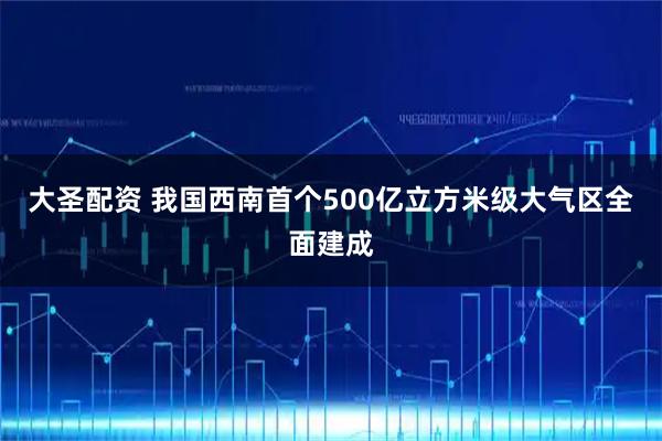 大圣配资 我国西南首个500亿立方米级大气区全面建成