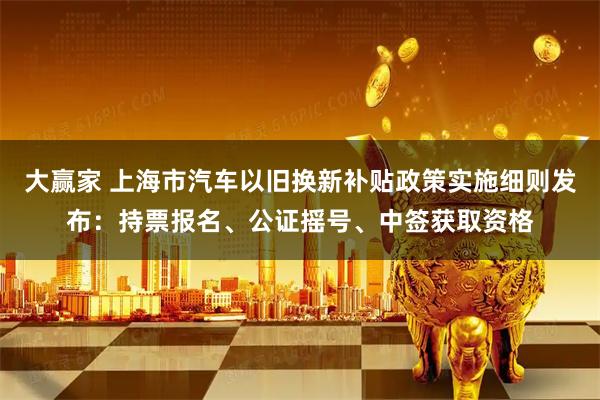 大赢家 上海市汽车以旧换新补贴政策实施细则发布：持票报名、公证摇号、中签获取资格