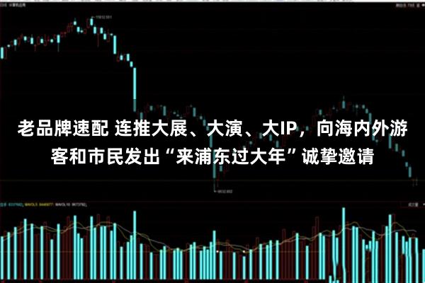 老品牌速配 连推大展、大演、大IP，向海内外游客和市民发出“来浦东过大年”诚挚邀请