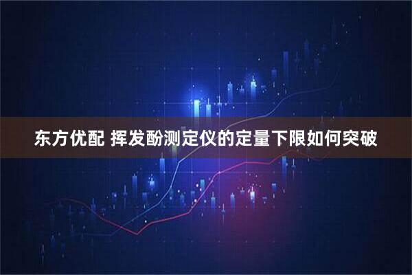 东方优配 挥发酚测定仪的定量下限如何突破