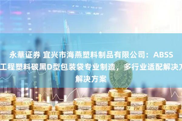 永華证券 宜兴市海燕塑料制品有限公司：ABSSAN工程塑料碳黑D型包装袋专业制造，多行业适配解决方案