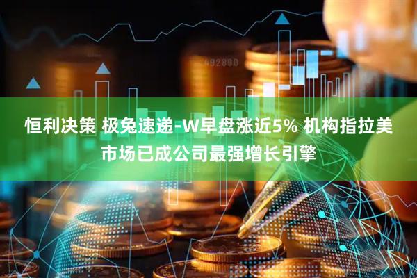 恒利决策 极兔速递-W早盘涨近5% 机构指拉美市场已成公司最强增长引擎