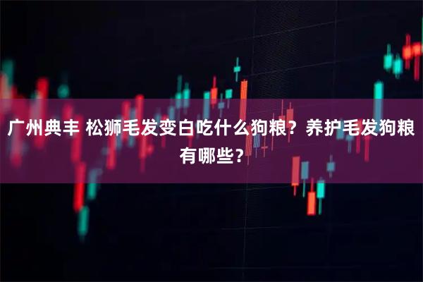 广州典丰 松狮毛发变白吃什么狗粮？养护毛发狗粮有哪些？
