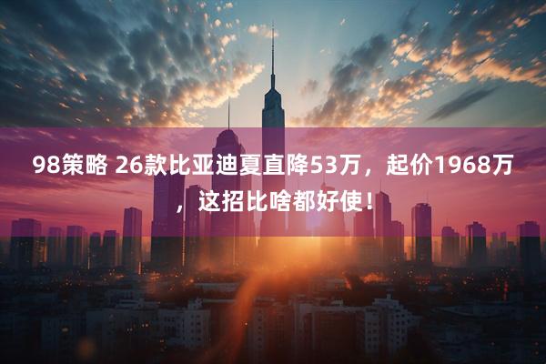 98策略 26款比亚迪夏直降53万，起价1968万，这招比啥都好使！