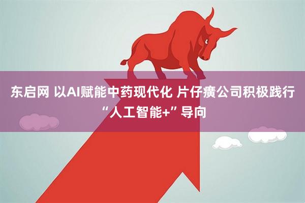东启网 以AI赋能中药现代化 片仔癀公司积极践行“人工智能+”导向
