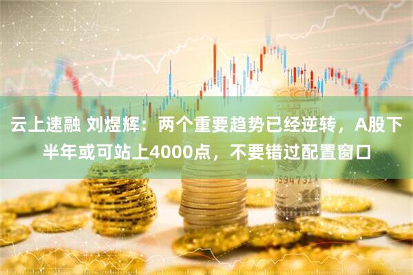 云上速融 刘煜辉：两个重要趋势已经逆转，A股下半年或可站上4000点，不要错过配置窗口
