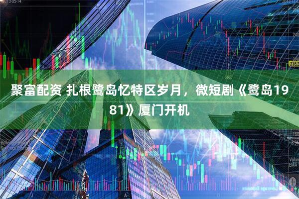 聚富配资 扎根鹭岛忆特区岁月，微短剧《鹭岛1981》厦门开机