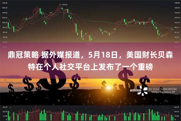鼎冠策略 据外媒报道，5月18日，美国财长贝森特在个人社交平台上发布了一个重磅
